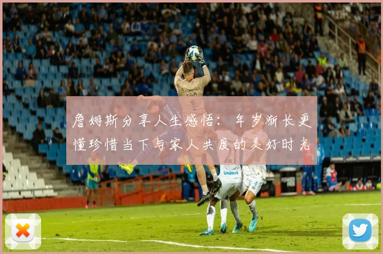 詹姆斯分享人生感悟：年岁渐长更懂珍惜当下与家人共度的美好时光