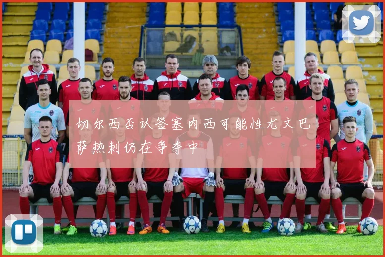切尔西否认签塞内西可能性尤文巴萨热刺仍在争夺中