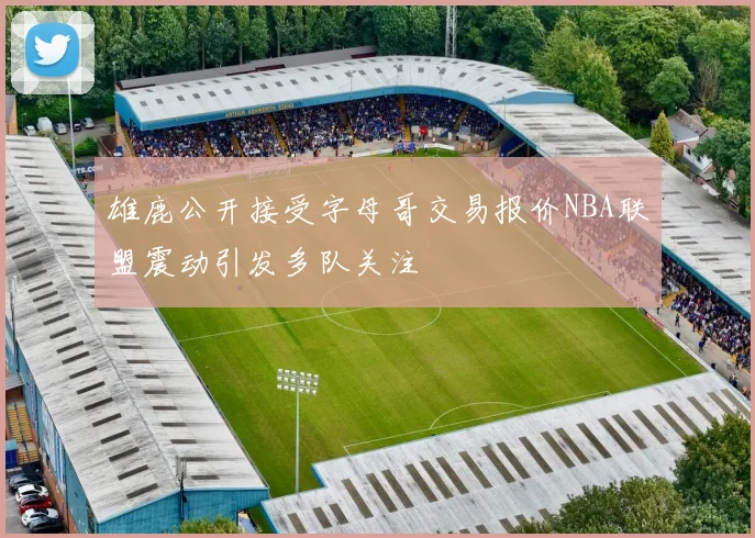 雄鹿公开接受字母哥交易报价NBA联盟震动引发多队关注