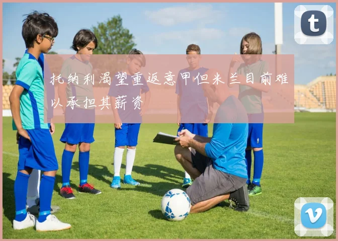 托纳利渴望重返意甲但米兰目前难以承担其薪资