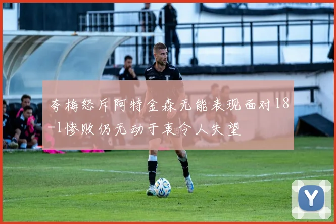 夸梅怒斥阿特金森无能表现面对18-1惨败仍无动于衷令人失望