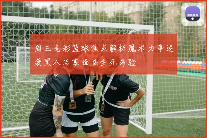 周三竞彩篮球焦点解析魔术力争逆袭黑八活塞面临生死考验