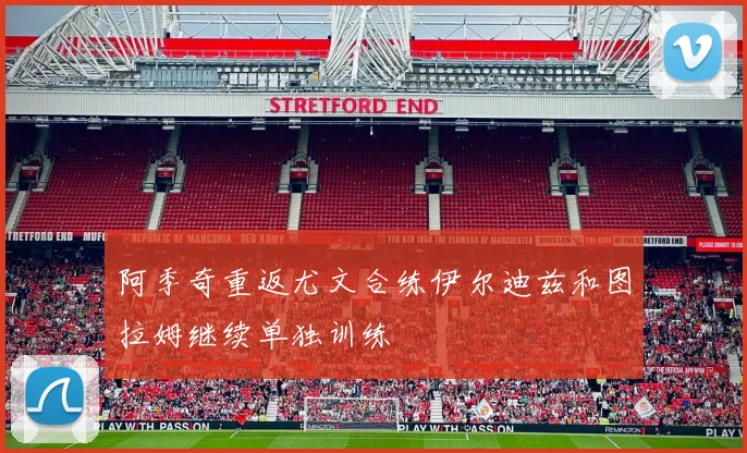 阿季奇重返尤文合练伊尔迪兹和图拉姆继续单独训练