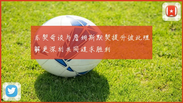 东契奇谈与詹姆斯默契提升彼此理解更深刻共同追求胜利