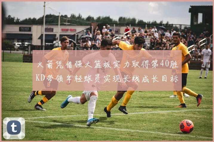 火箭凭借强大篮板实力取得第40胜KD带领年轻球员实现长线成长目标