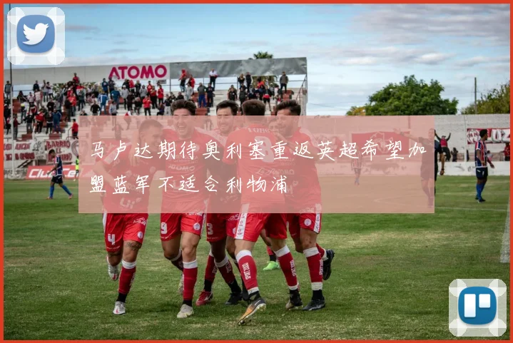 马卢达期待奥利塞重返英超希望加盟蓝军不适合利物浦